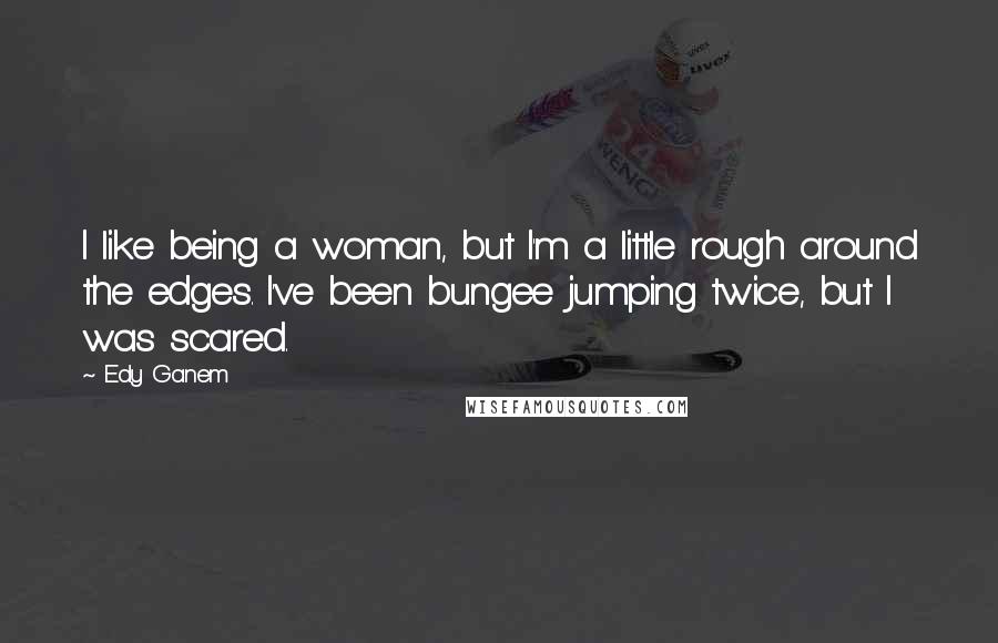 Edy Ganem Quotes: I like being a woman, but I'm a little rough around the edges. I've been bungee jumping twice, but I was scared.