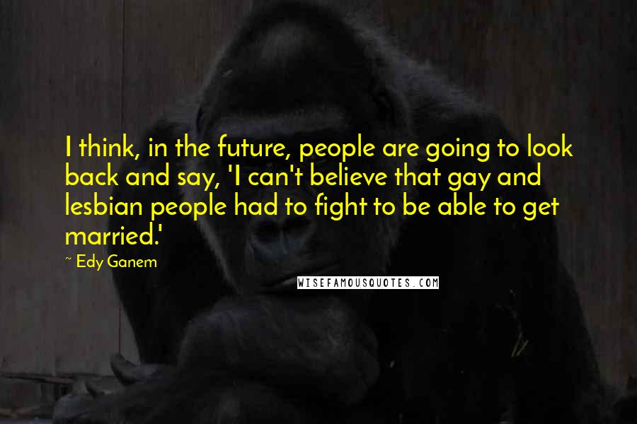 Edy Ganem Quotes: I think, in the future, people are going to look back and say, 'I can't believe that gay and lesbian people had to fight to be able to get married.'