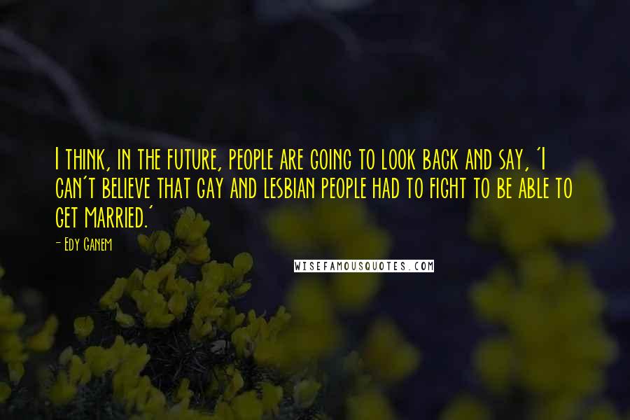 Edy Ganem Quotes: I think, in the future, people are going to look back and say, 'I can't believe that gay and lesbian people had to fight to be able to get married.'