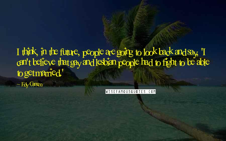 Edy Ganem Quotes: I think, in the future, people are going to look back and say, 'I can't believe that gay and lesbian people had to fight to be able to get married.'