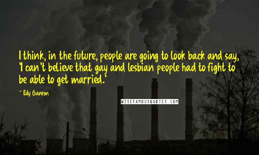 Edy Ganem Quotes: I think, in the future, people are going to look back and say, 'I can't believe that gay and lesbian people had to fight to be able to get married.'