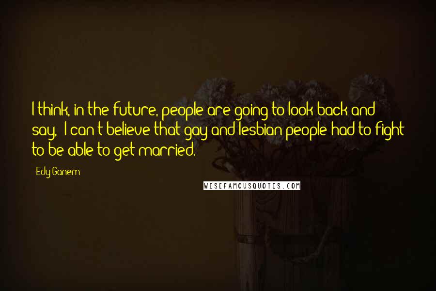 Edy Ganem Quotes: I think, in the future, people are going to look back and say, 'I can't believe that gay and lesbian people had to fight to be able to get married.'