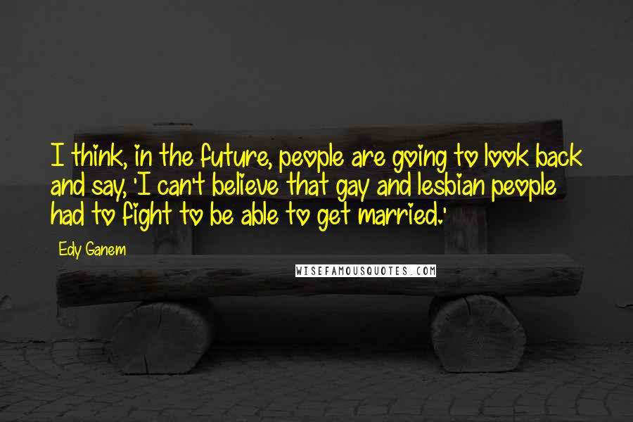 Edy Ganem Quotes: I think, in the future, people are going to look back and say, 'I can't believe that gay and lesbian people had to fight to be able to get married.'