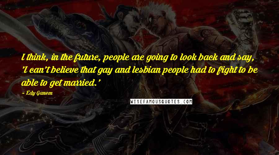 Edy Ganem Quotes: I think, in the future, people are going to look back and say, 'I can't believe that gay and lesbian people had to fight to be able to get married.'