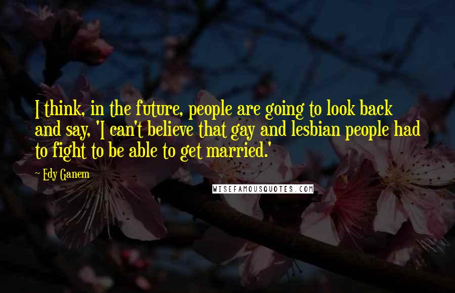 Edy Ganem Quotes: I think, in the future, people are going to look back and say, 'I can't believe that gay and lesbian people had to fight to be able to get married.'