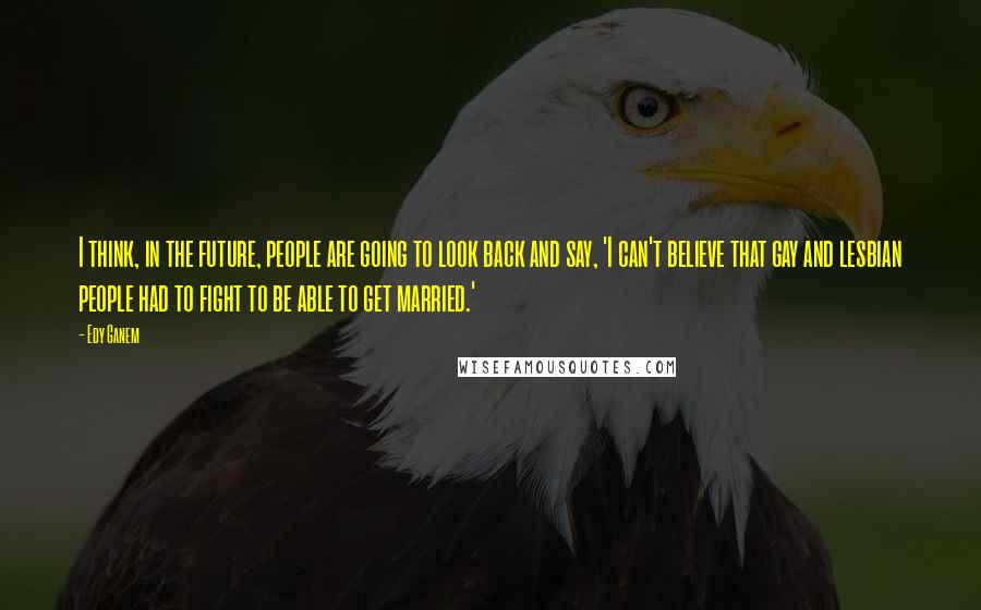 Edy Ganem Quotes: I think, in the future, people are going to look back and say, 'I can't believe that gay and lesbian people had to fight to be able to get married.'
