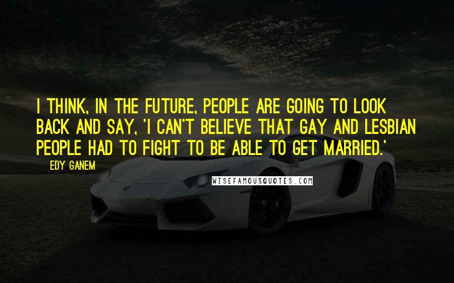 Edy Ganem Quotes: I think, in the future, people are going to look back and say, 'I can't believe that gay and lesbian people had to fight to be able to get married.'