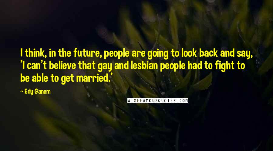 Edy Ganem Quotes: I think, in the future, people are going to look back and say, 'I can't believe that gay and lesbian people had to fight to be able to get married.'