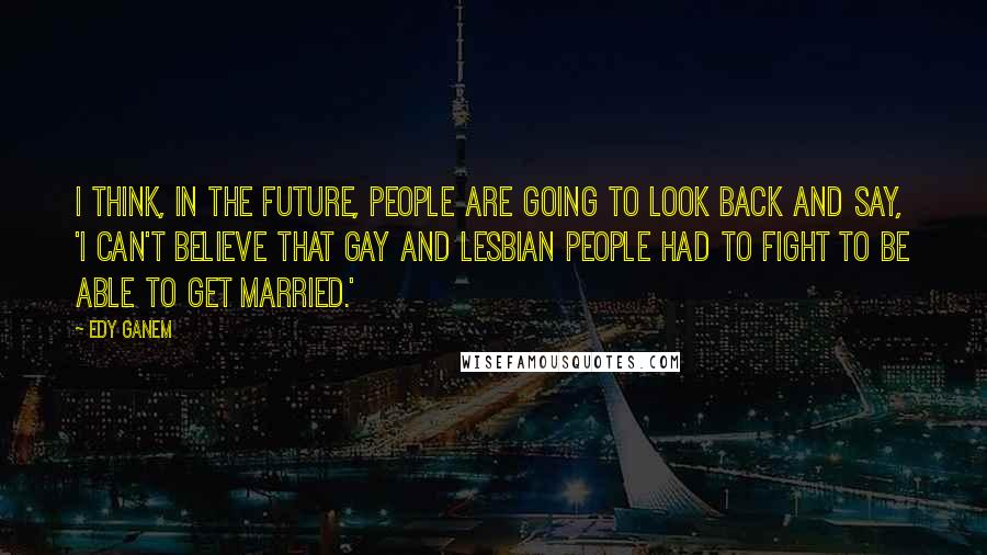 Edy Ganem Quotes: I think, in the future, people are going to look back and say, 'I can't believe that gay and lesbian people had to fight to be able to get married.'