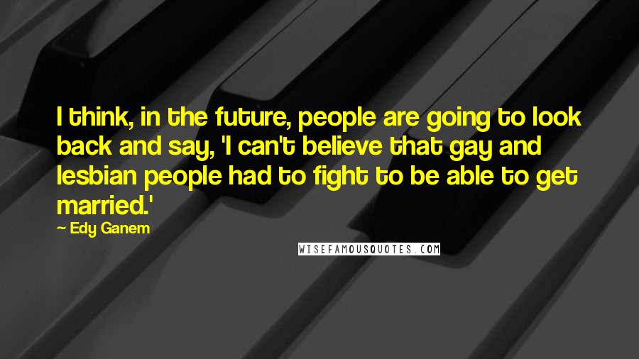 Edy Ganem Quotes: I think, in the future, people are going to look back and say, 'I can't believe that gay and lesbian people had to fight to be able to get married.'