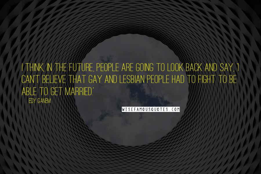 Edy Ganem Quotes: I think, in the future, people are going to look back and say, 'I can't believe that gay and lesbian people had to fight to be able to get married.'