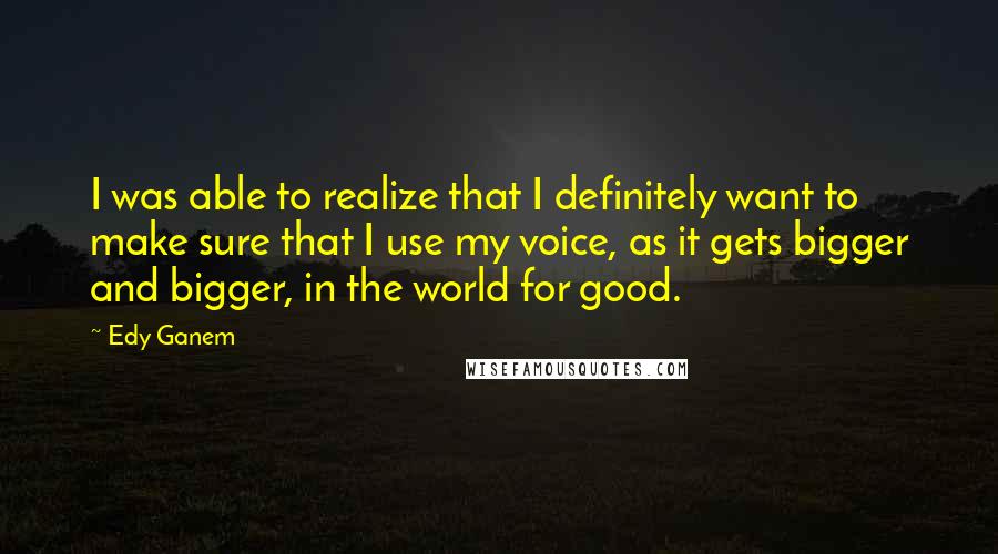 Edy Ganem Quotes: I was able to realize that I definitely want to make sure that I use my voice, as it gets bigger and bigger, in the world for good.