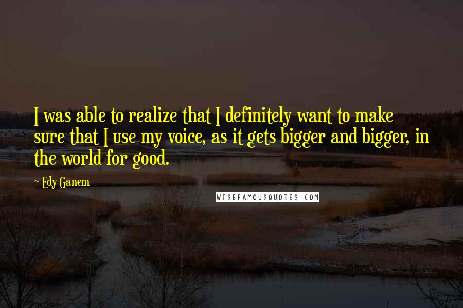 Edy Ganem Quotes: I was able to realize that I definitely want to make sure that I use my voice, as it gets bigger and bigger, in the world for good.