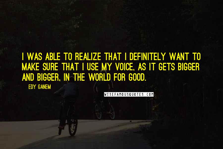 Edy Ganem Quotes: I was able to realize that I definitely want to make sure that I use my voice, as it gets bigger and bigger, in the world for good.