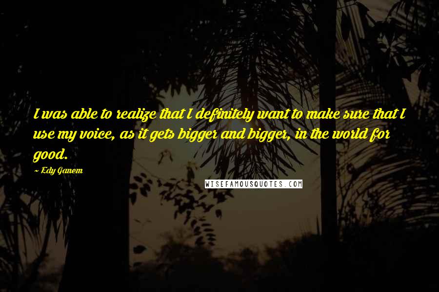 Edy Ganem Quotes: I was able to realize that I definitely want to make sure that I use my voice, as it gets bigger and bigger, in the world for good.