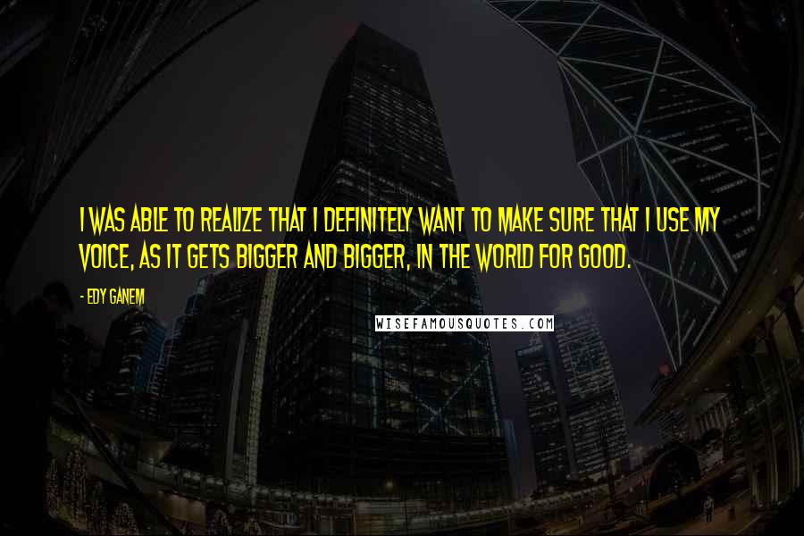 Edy Ganem Quotes: I was able to realize that I definitely want to make sure that I use my voice, as it gets bigger and bigger, in the world for good.