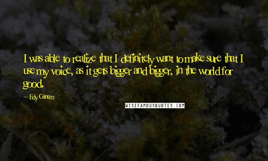 Edy Ganem Quotes: I was able to realize that I definitely want to make sure that I use my voice, as it gets bigger and bigger, in the world for good.