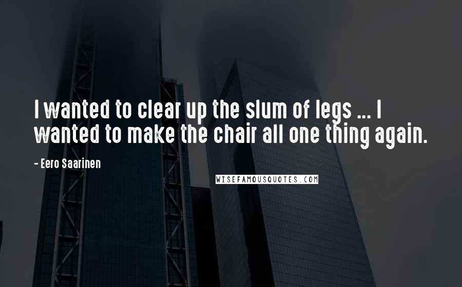 Eero Saarinen Quotes: I wanted to clear up the slum of legs ... I wanted to make the chair all one thing again.