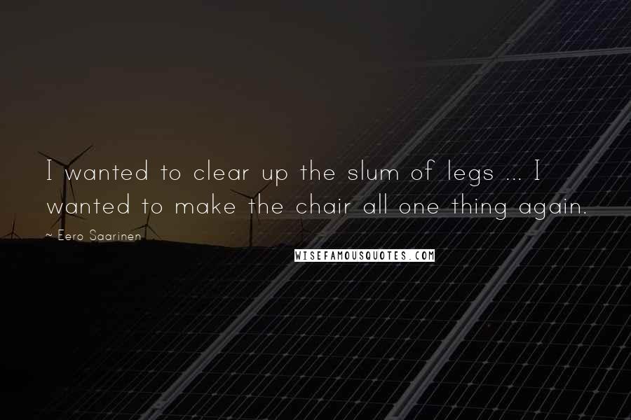 Eero Saarinen Quotes: I wanted to clear up the slum of legs ... I wanted to make the chair all one thing again.