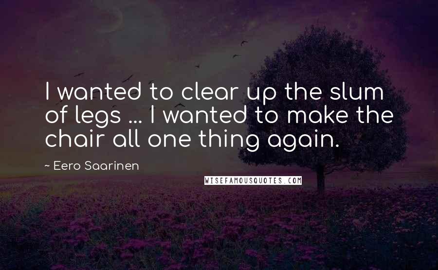 Eero Saarinen Quotes: I wanted to clear up the slum of legs ... I wanted to make the chair all one thing again.