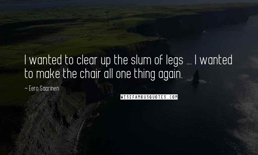 Eero Saarinen Quotes: I wanted to clear up the slum of legs ... I wanted to make the chair all one thing again.