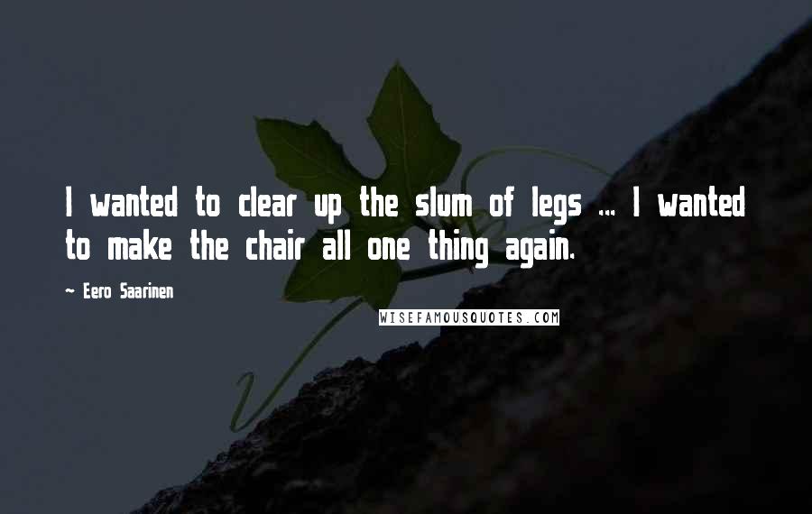 Eero Saarinen Quotes: I wanted to clear up the slum of legs ... I wanted to make the chair all one thing again.