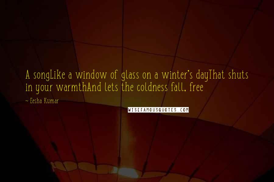 Eesha Kumar Quotes: A songLike a window of glass on a winter's dayThat shuts in your warmthAnd lets the coldness fall, free