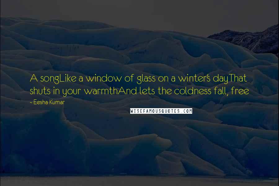 Eesha Kumar Quotes: A songLike a window of glass on a winter's dayThat shuts in your warmthAnd lets the coldness fall, free