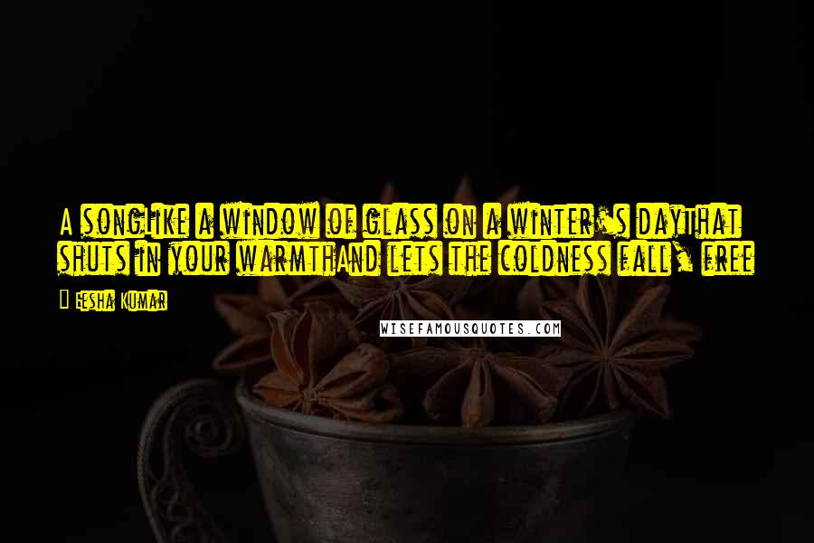 Eesha Kumar Quotes: A songLike a window of glass on a winter's dayThat shuts in your warmthAnd lets the coldness fall, free