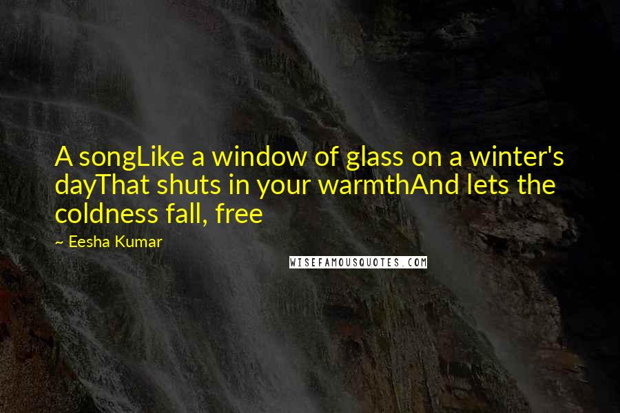 Eesha Kumar Quotes: A songLike a window of glass on a winter's dayThat shuts in your warmthAnd lets the coldness fall, free