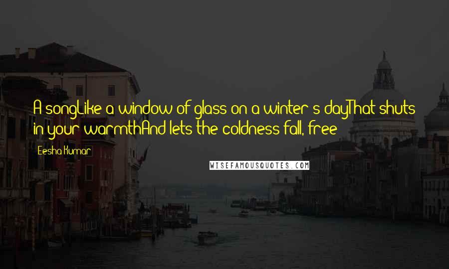 Eesha Kumar Quotes: A songLike a window of glass on a winter's dayThat shuts in your warmthAnd lets the coldness fall, free