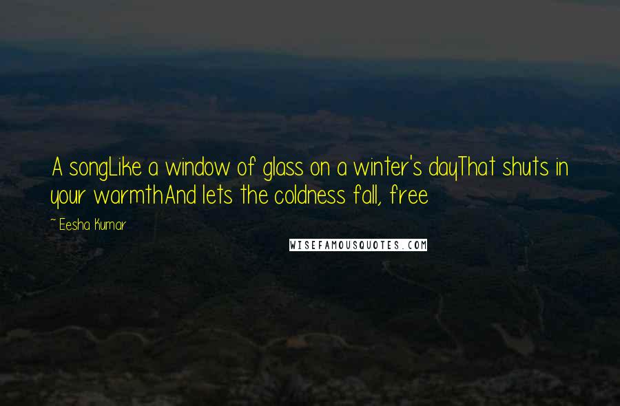 Eesha Kumar Quotes: A songLike a window of glass on a winter's dayThat shuts in your warmthAnd lets the coldness fall, free