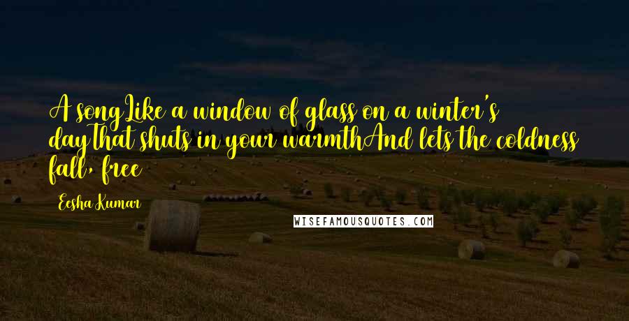 Eesha Kumar Quotes: A songLike a window of glass on a winter's dayThat shuts in your warmthAnd lets the coldness fall, free