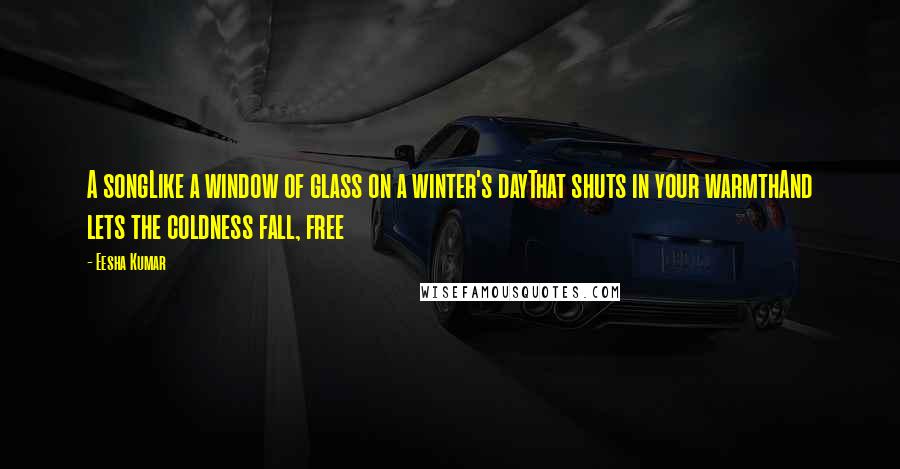 Eesha Kumar Quotes: A songLike a window of glass on a winter's dayThat shuts in your warmthAnd lets the coldness fall, free