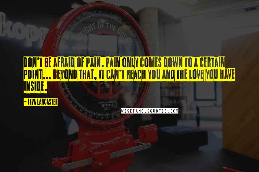 Eeva Lancaster Quotes: Don't be afraid of Pain. Pain only comes down to a certain point... beyond that, it can't reach you and the love you have inside.