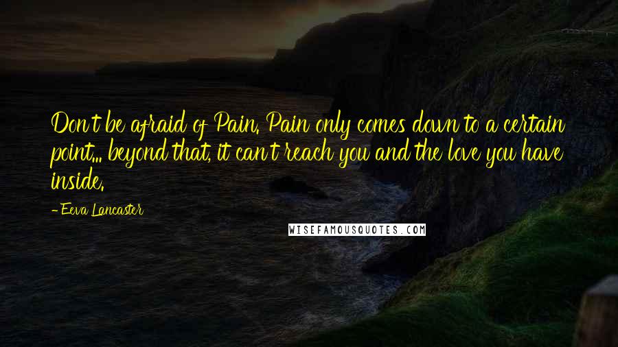 Eeva Lancaster Quotes: Don't be afraid of Pain. Pain only comes down to a certain point... beyond that, it can't reach you and the love you have inside.