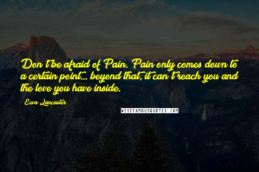 Eeva Lancaster Quotes: Don't be afraid of Pain. Pain only comes down to a certain point... beyond that, it can't reach you and the love you have inside.