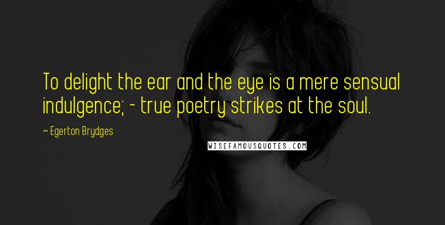 Egerton Brydges Quotes: To delight the ear and the eye is a mere sensual indulgence; - true poetry strikes at the soul.