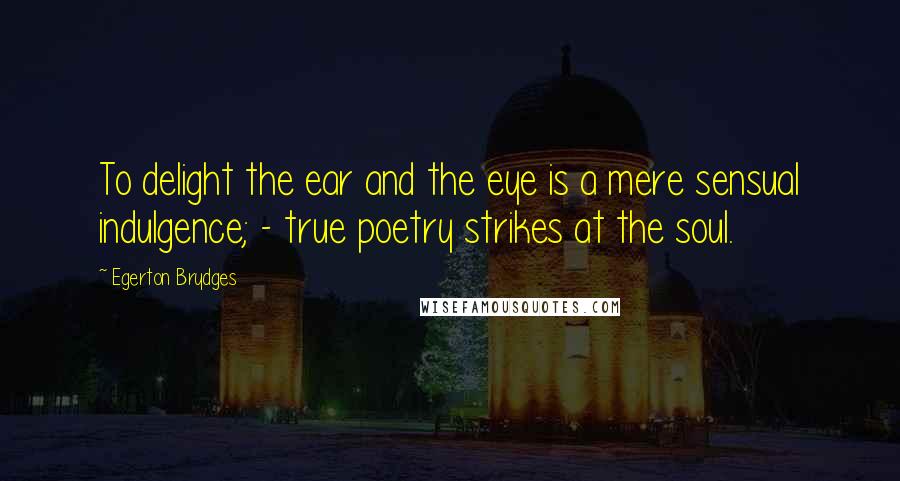 Egerton Brydges Quotes: To delight the ear and the eye is a mere sensual indulgence; - true poetry strikes at the soul.