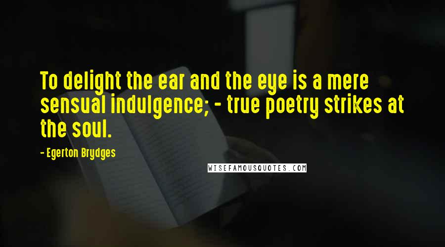 Egerton Brydges Quotes: To delight the ear and the eye is a mere sensual indulgence; - true poetry strikes at the soul.