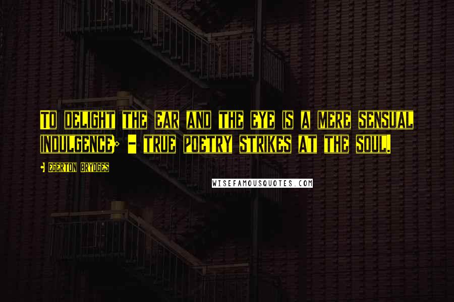 Egerton Brydges Quotes: To delight the ear and the eye is a mere sensual indulgence; - true poetry strikes at the soul.