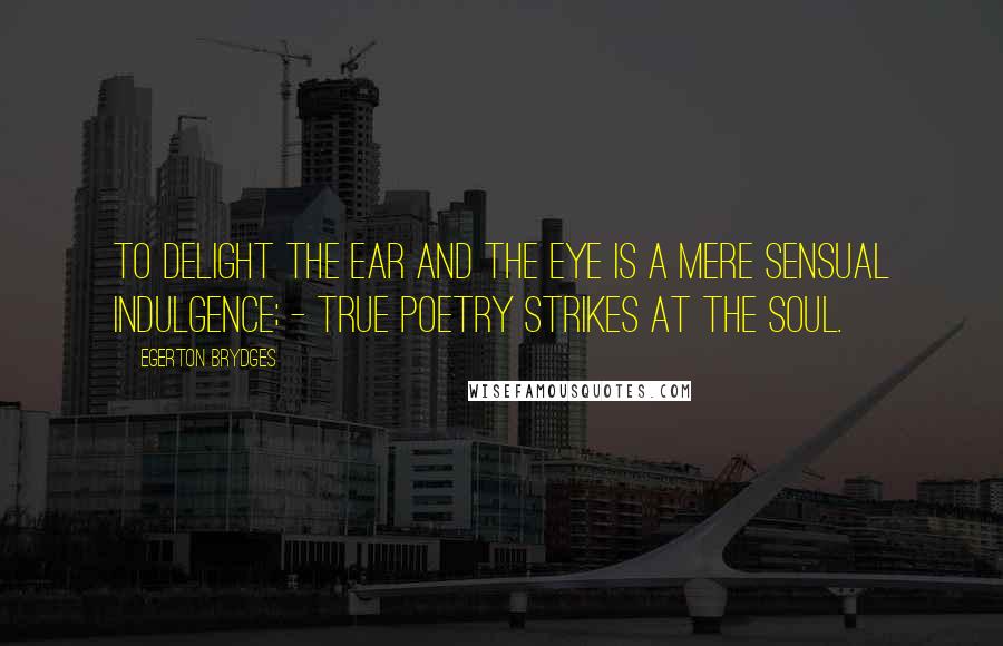 Egerton Brydges Quotes: To delight the ear and the eye is a mere sensual indulgence; - true poetry strikes at the soul.