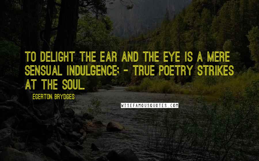 Egerton Brydges Quotes: To delight the ear and the eye is a mere sensual indulgence; - true poetry strikes at the soul.