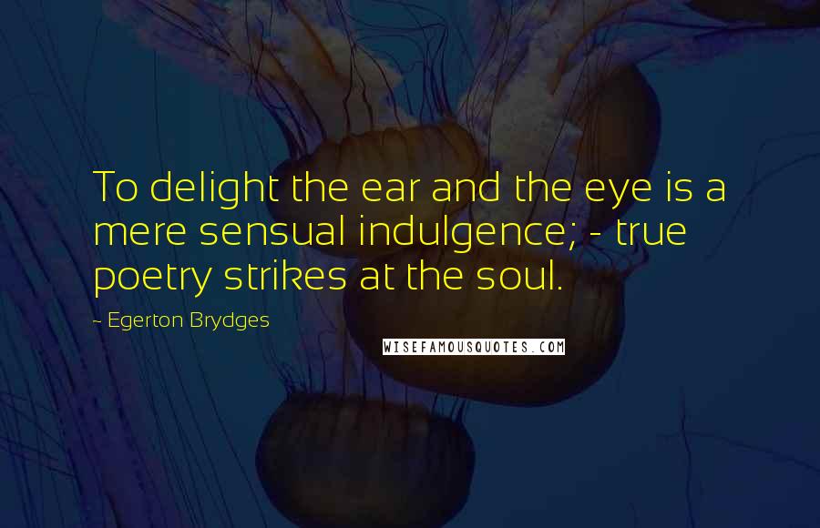 Egerton Brydges Quotes: To delight the ear and the eye is a mere sensual indulgence; - true poetry strikes at the soul.