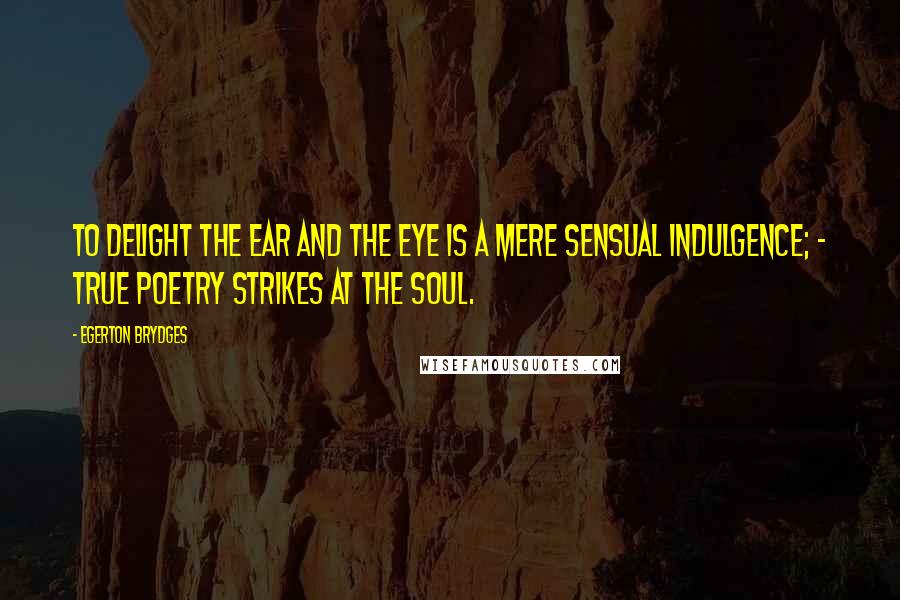 Egerton Brydges Quotes: To delight the ear and the eye is a mere sensual indulgence; - true poetry strikes at the soul.