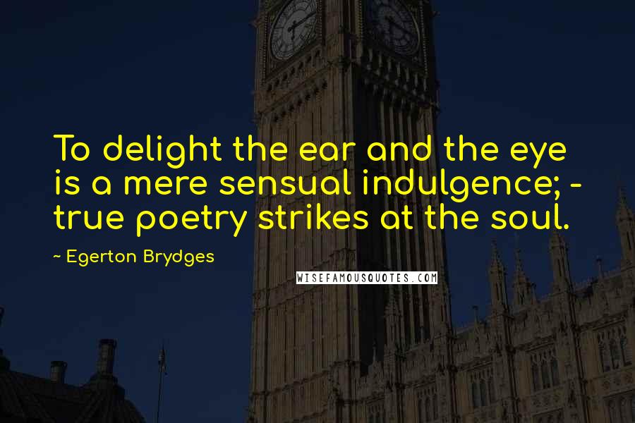 Egerton Brydges Quotes: To delight the ear and the eye is a mere sensual indulgence; - true poetry strikes at the soul.