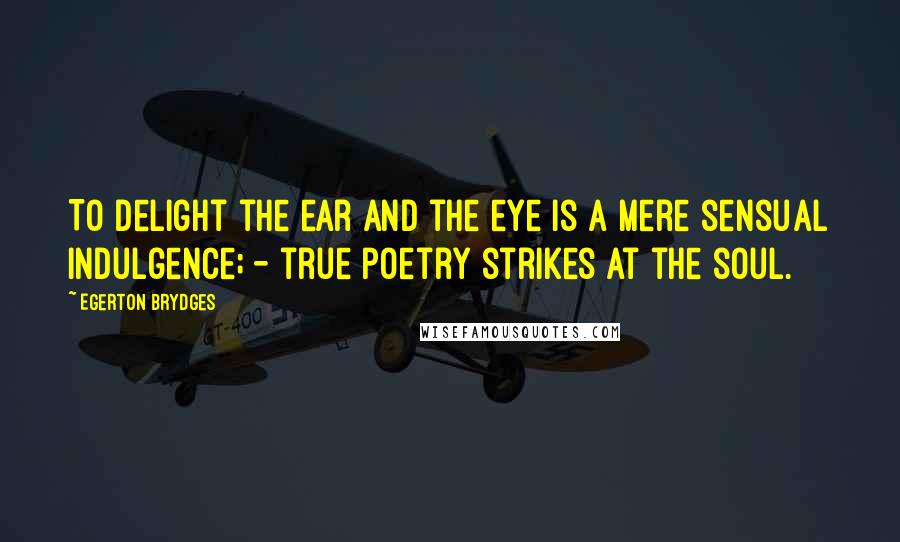 Egerton Brydges Quotes: To delight the ear and the eye is a mere sensual indulgence; - true poetry strikes at the soul.