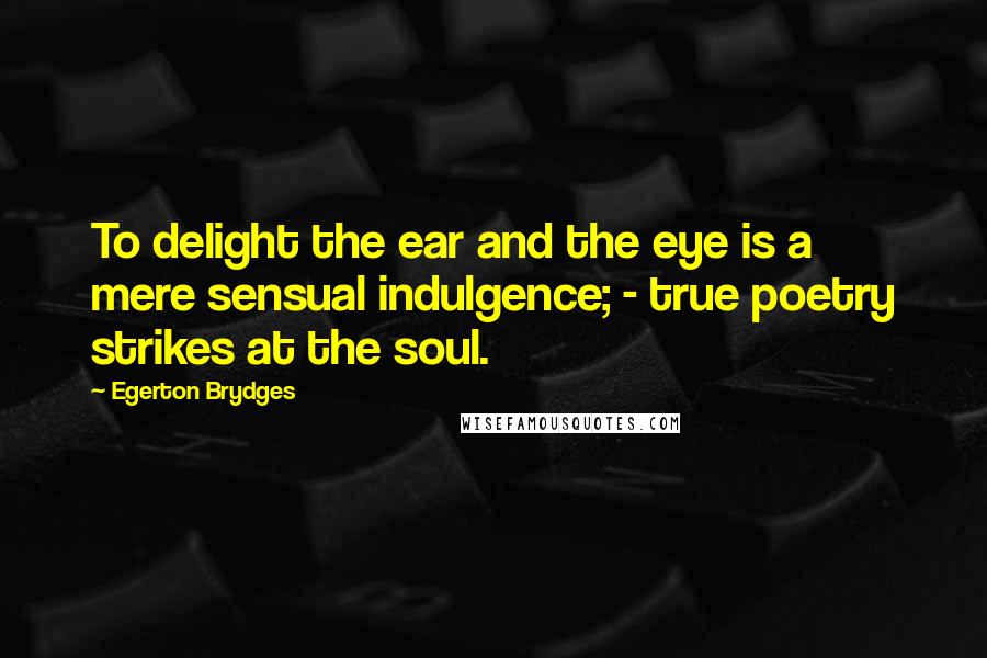 Egerton Brydges Quotes: To delight the ear and the eye is a mere sensual indulgence; - true poetry strikes at the soul.