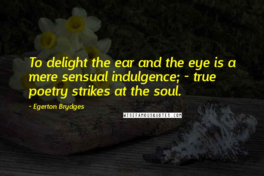 Egerton Brydges Quotes: To delight the ear and the eye is a mere sensual indulgence; - true poetry strikes at the soul.