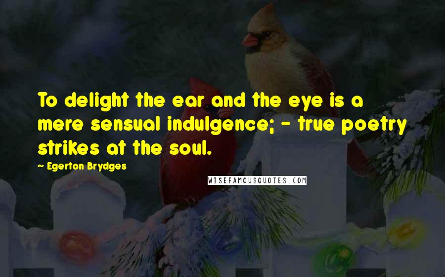 Egerton Brydges Quotes: To delight the ear and the eye is a mere sensual indulgence; - true poetry strikes at the soul.